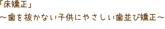 「床矯正」～歯を抜かない子供にやさしい歯並び矯正～