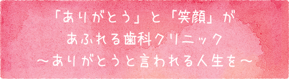 「ありがとう」と「笑顔」があふれる歯科クリニック～ありがとうと言われる人生を～